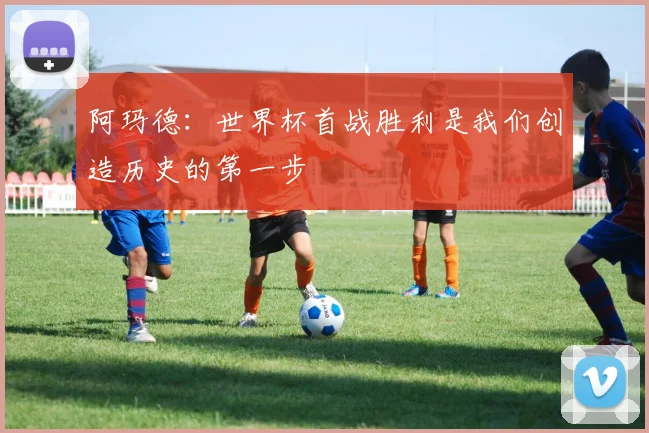 阿玛德：世界杯首战胜利是我们创造历史的第一步