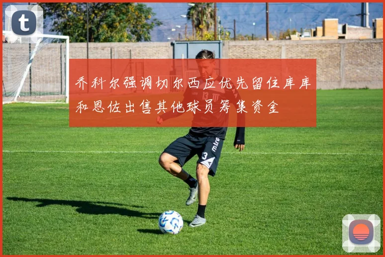 乔科尔强调切尔西应优先留住库库和恩佐出售其他球员筹集资金