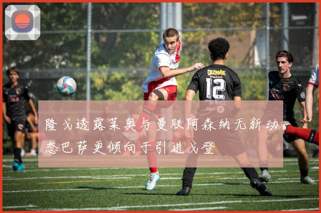 隆戈透露莱奥与曼联阿森纳无新动态巴萨更倾向于引进戈登