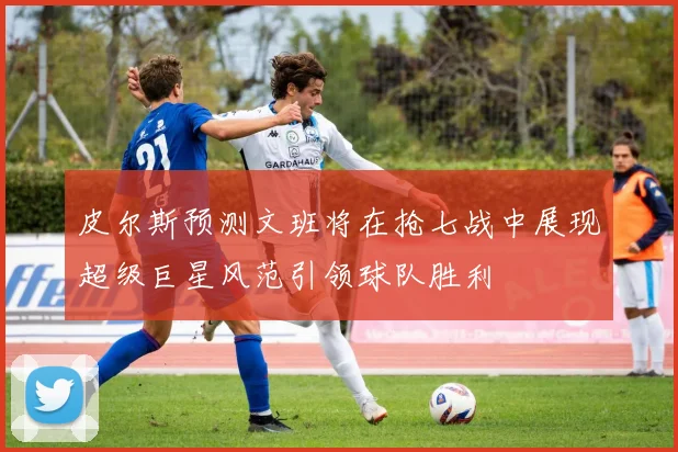 皮尔斯预测文班将在抢七战中展现超级巨星风范引领球队胜利