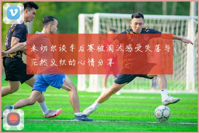 米切尔谈季后赛被淘汰感受失落与茫然交织的心情分享
