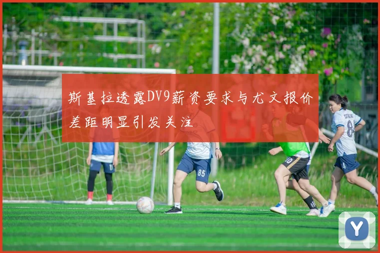 斯基拉透露DV9薪资要求与尤文报价差距明显引发关注