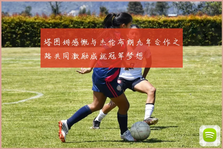 塔图姆感慨与杰伦布朗九年合作之路共同激励成就冠军梦想