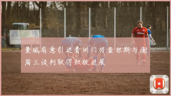 曼城有意引进青训门将查尔斯与谢周三谈判取得积极进展