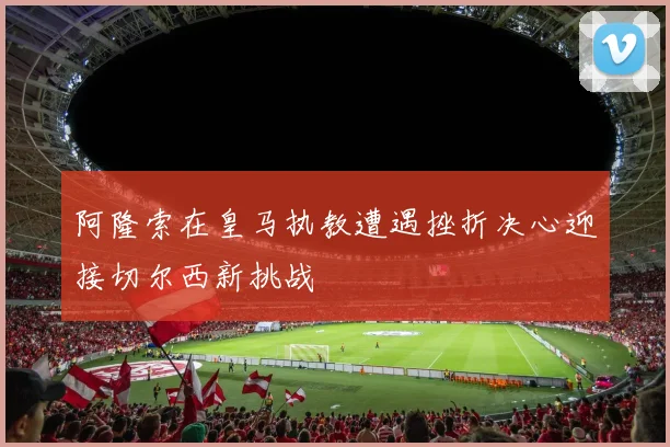 阿隆索在皇马执教遭遇挫折决心迎接切尔西新挑战