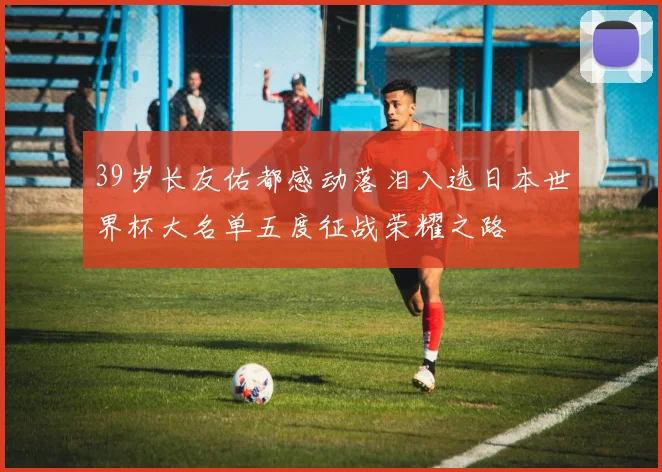 39岁长友佑都感动落泪入选日本世界杯大名单五度征战荣耀之路