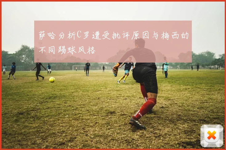 萨哈分析C罗遭受批评原因与梅西的不同踢球风格