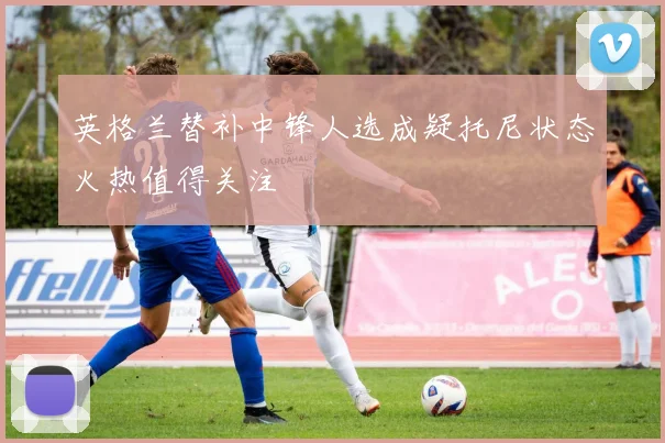 英格兰替补中锋人选成疑托尼状态火热值得关注